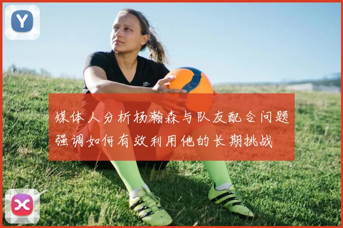 媒体人分析杨瀚森与队友配合问题强调如何有效利用他的长期挑战