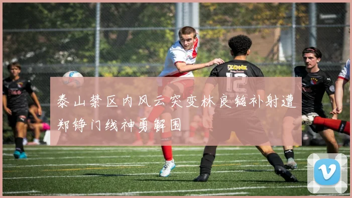 泰山禁区内风云突变林良铭补射遭郑铮门线神勇解围