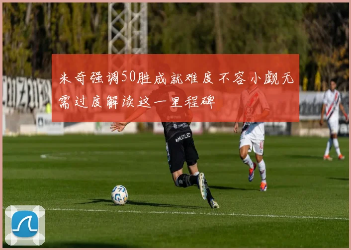 米奇强调50胜成就难度不容小觑无需过度解读这一里程碑