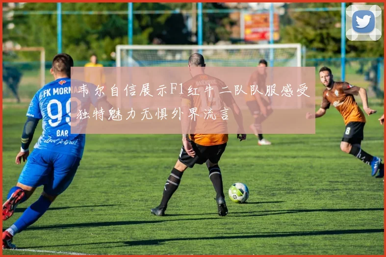 韦尔自信展示F1红牛二队队服感受独特魅力无惧外界流言