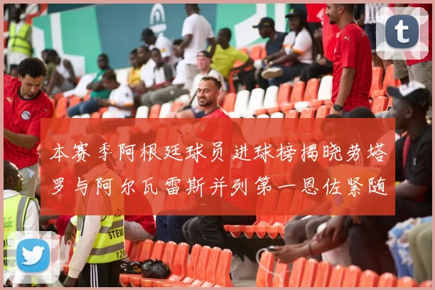 本赛季阿根廷球员进球榜揭晓劳塔罗与阿尔瓦雷斯并列第一恩佐紧随其后