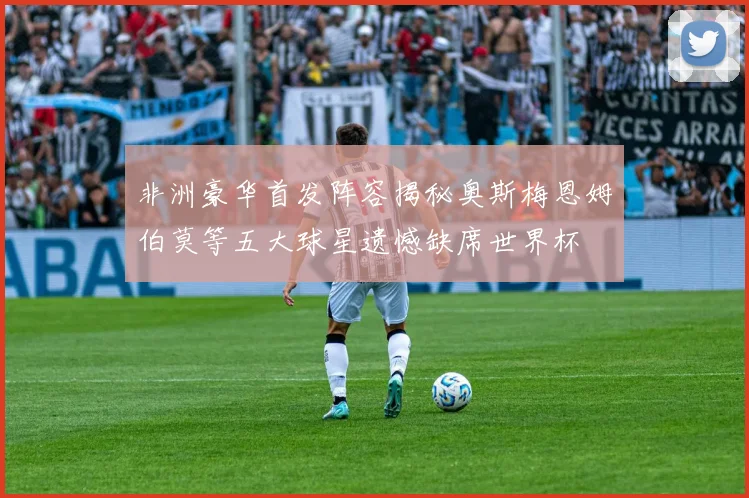 非洲豪华首发阵容揭秘奥斯梅恩姆伯莫等五大球星遗憾缺席世界杯