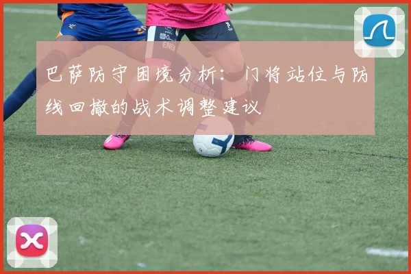 巴萨防守困境分析：门将站位与防线回撤的战术调整建议