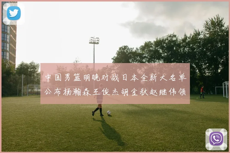 中国男篮明晚对战日本全新大名单公布杨瀚森王俊杰胡金秋赵继伟领衔出战