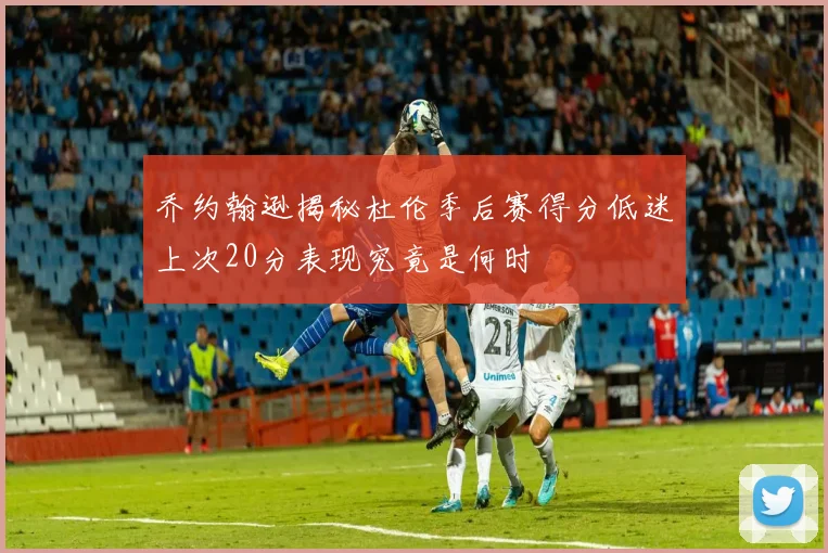 乔约翰逊揭秘杜伦季后赛得分低迷上次20分表现究竟是何时