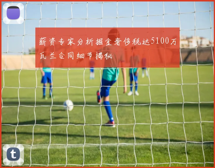 薪资专家分析掘金奢侈税达5100万瓦兰合同细节揭秘