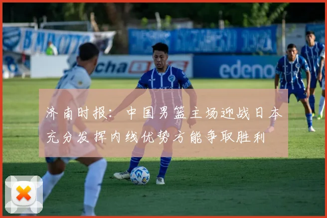 济南时报：中国男篮主场迎战日本充分发挥内线优势方能争取胜利