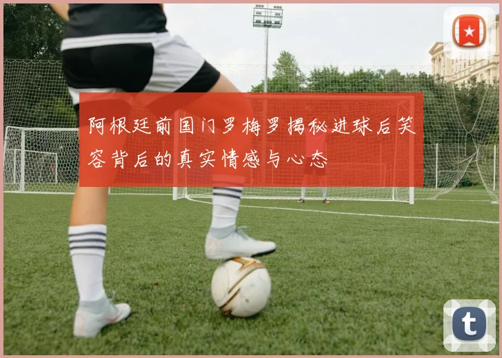 阿根廷前国门罗梅罗揭秘进球后笑容背后的真实情感与心态
