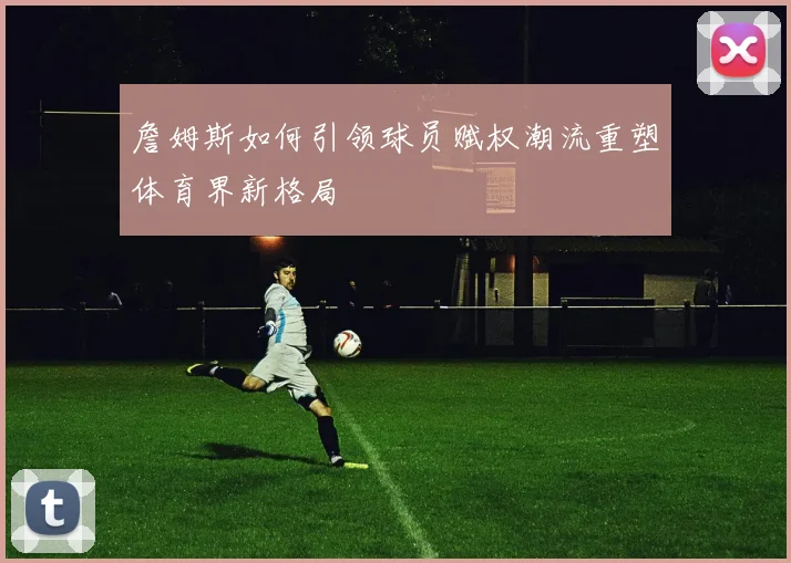 詹姆斯如何引领球员赋权潮流重塑体育界新格局