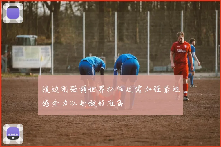 渡边刚强调世界杯临近需加强紧迫感全力以赴做好准备