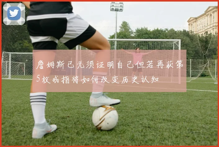 詹姆斯已无须证明自己但若再获第5枚戒指将如何改变历史认知