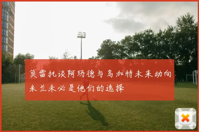 莫雷托谈阿玛德与乌加特未来动向米兰未必是他们的选择