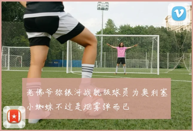 老佛爷称银河战舰级球员为奥利塞小蜘蛛不过是烟雾弹而已