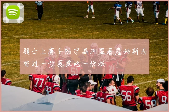 骑士上赛季防守漏洞显著詹姆斯或将进一步暴露这一短板