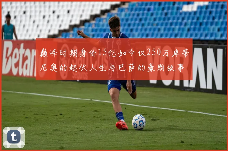 巅峰时期身价15亿如今仅250万库蒂尼奥的起伏人生与巴萨的豪购故事