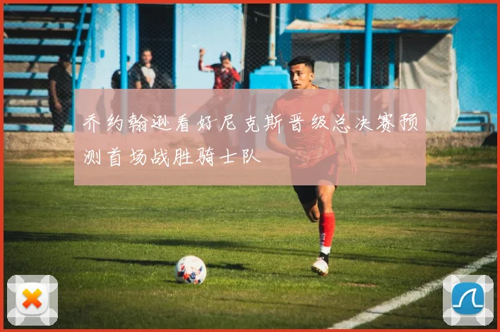 乔约翰逊看好尼克斯晋级总决赛预测首场战胜骑士队