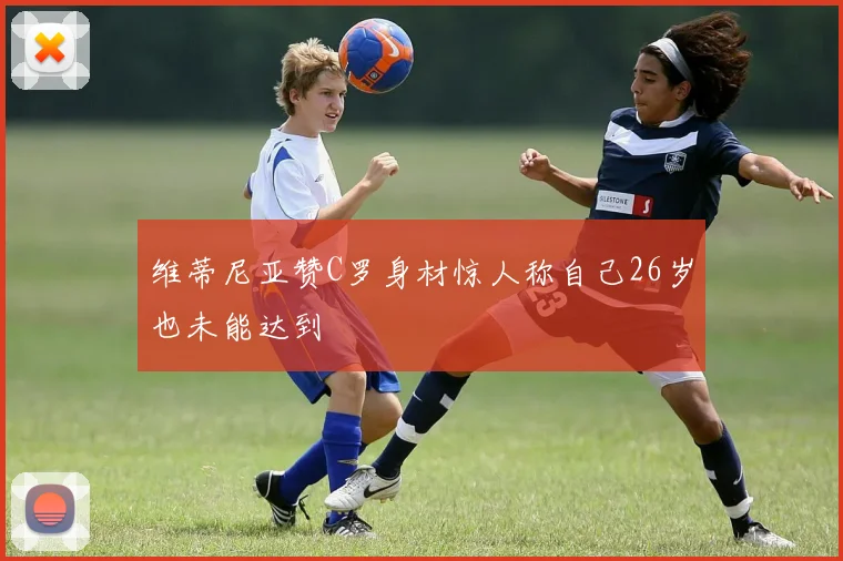 维蒂尼亚赞C罗身材惊人称自己26岁也未能达到