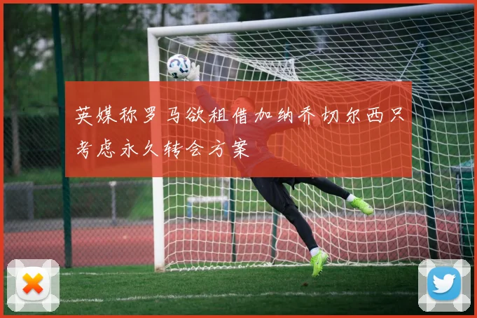 英媒称罗马欲租借加纳乔切尔西只考虑永久转会方案