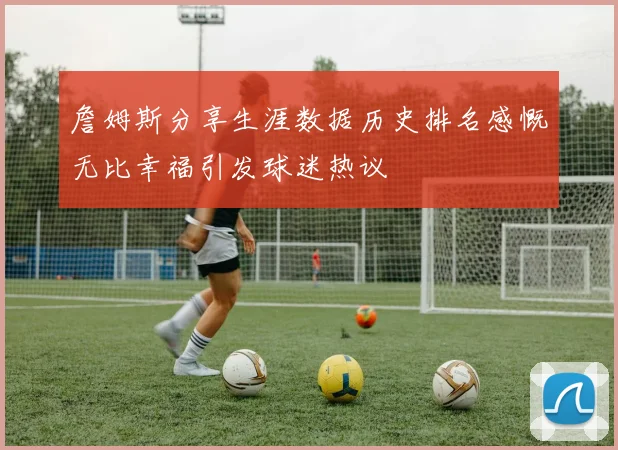 詹姆斯分享生涯数据历史排名感慨无比幸福引发球迷热议