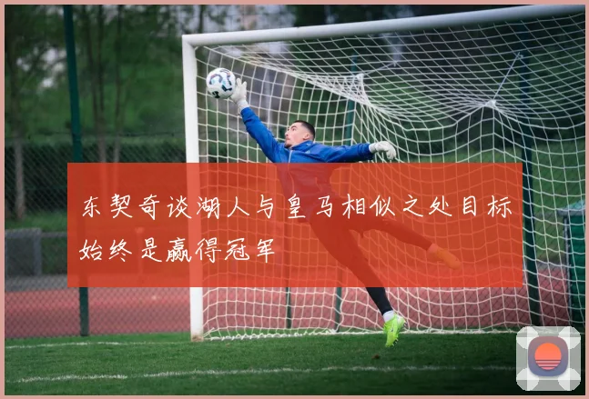 东契奇谈湖人与皇马相似之处目标始终是赢得冠军
