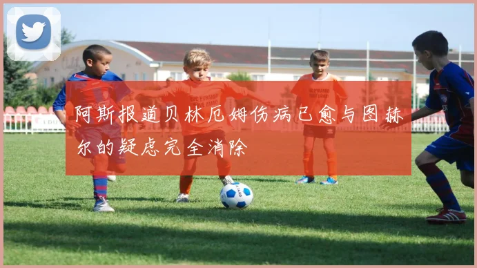 阿斯报道贝林厄姆伤病已愈与图赫尔的疑虑完全消除