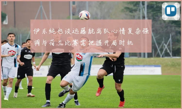伊东纯也谈远藤航离队心情复杂强调与荷兰比赛需把握开局时机