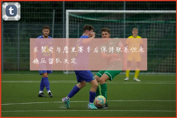 东契奇与詹里赛季后保持联系但未施压留队决定