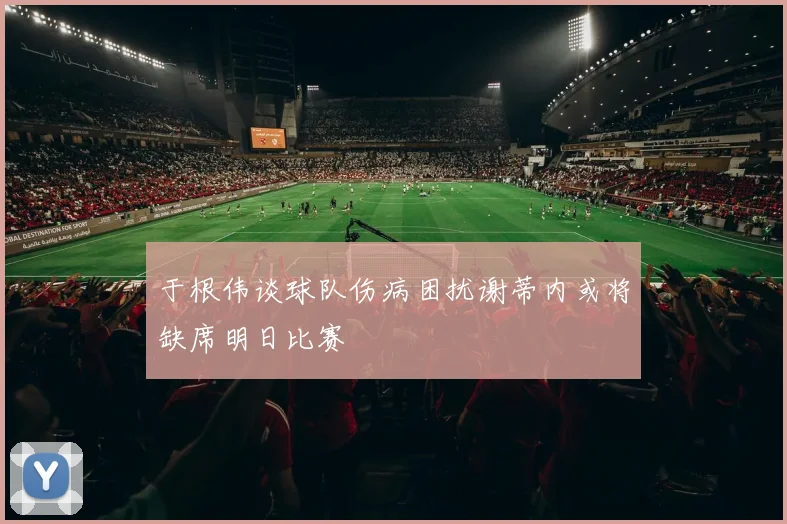于根伟谈球队伤病困扰谢蒂内或将缺席明日比赛