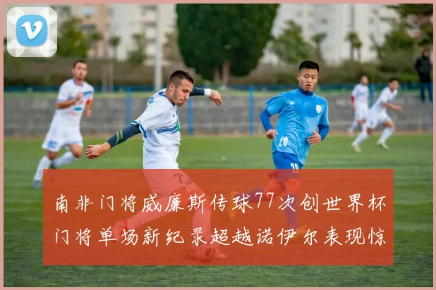 南非门将威廉斯传球77次创世界杯门将单场新纪录超越诺伊尔表现惊艳
