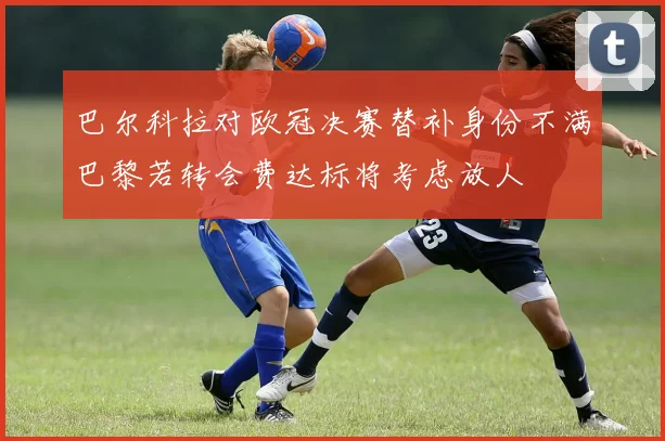巴尔科拉对欧冠决赛替补身份不满巴黎若转会费达标将考虑放人