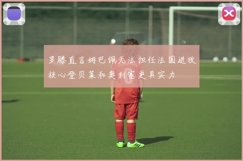 罗滕直言姆巴佩无法担任法国进攻核心登贝莱和奥利塞更具实力